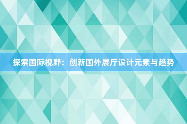 探索国际视野：创新国外展厅设计元素与趋势