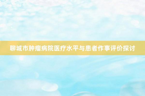 聊城市肿瘤病院医疗水平与患者作事评价探讨